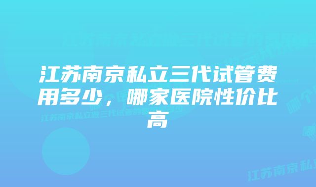 江苏南京私立三代试管费用多少，哪家医院性价比高