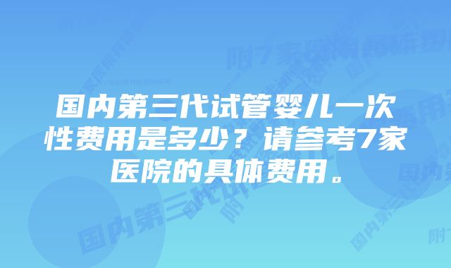 国内第三代试管婴儿一次性费用是多少？请参考7家医院的具体费用。