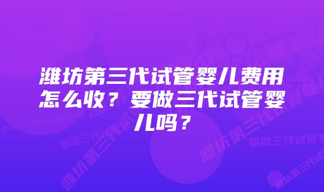 潍坊第三代试管婴儿费用怎么收？要做三代试管婴儿吗？