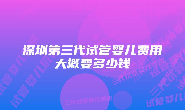 深圳第三代试管婴儿费用大概要多少钱