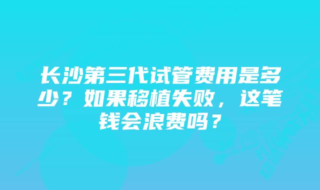 长沙第三代试管费用是多少？如果移植失败，这笔钱会浪费吗？