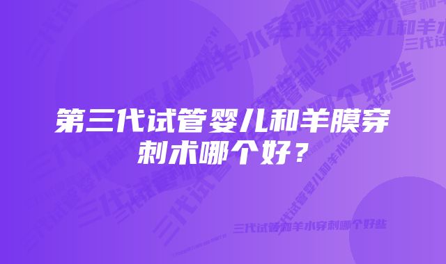 第三代试管婴儿和羊膜穿刺术哪个好？