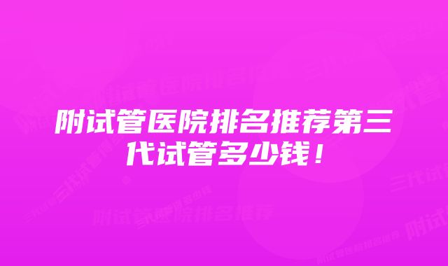 附试管医院排名推荐第三代试管多少钱！