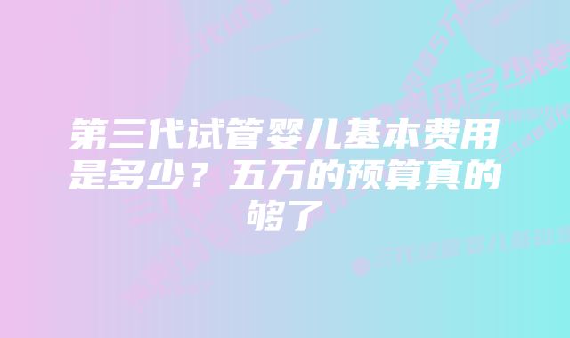 第三代试管婴儿基本费用是多少？五万的预算真的够了