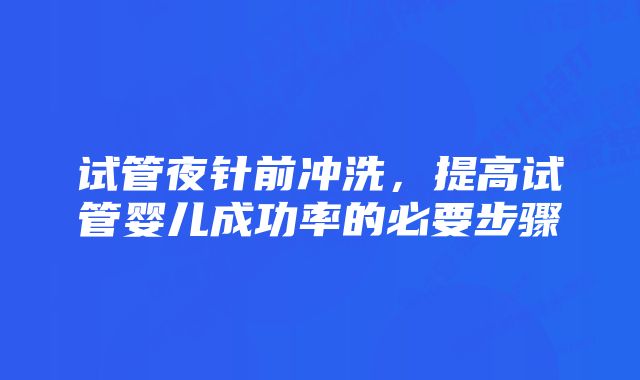 试管夜针前冲洗，提高试管婴儿成功率的必要步骤