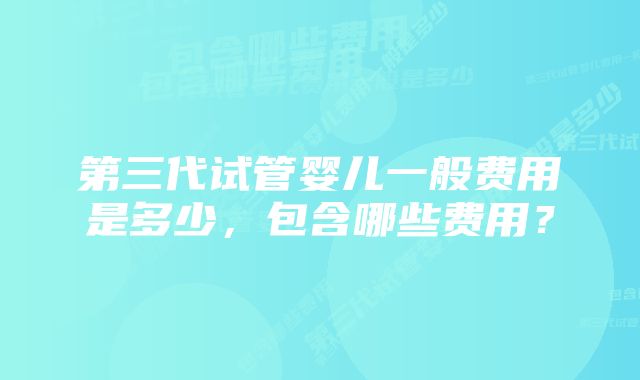 第三代试管婴儿一般费用是多少，包含哪些费用？