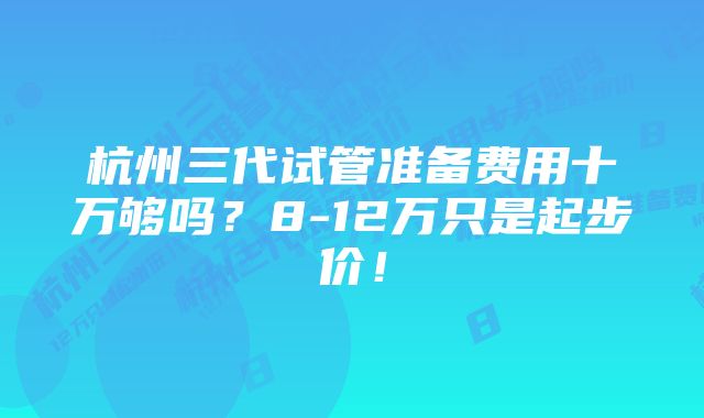 杭州三代试管准备费用十万够吗？8-12万只是起步价！