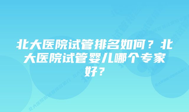 北大医院试管排名如何？北大医院试管婴儿哪个专家好？