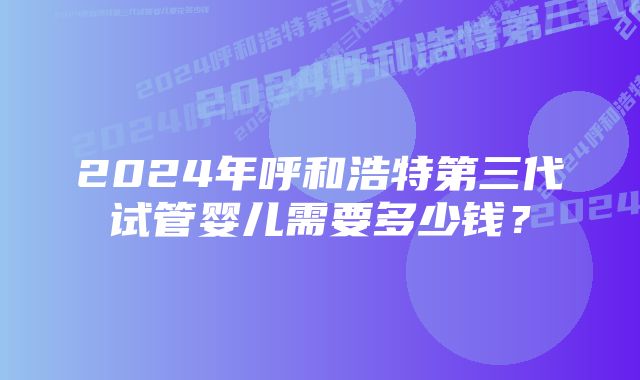 2024年呼和浩特第三代试管婴儿需要多少钱？