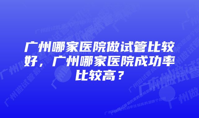 广州哪家医院做试管比较好，广州哪家医院成功率比较高？