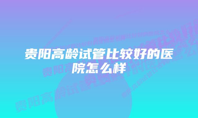 贵阳高龄试管比较好的医院怎么样