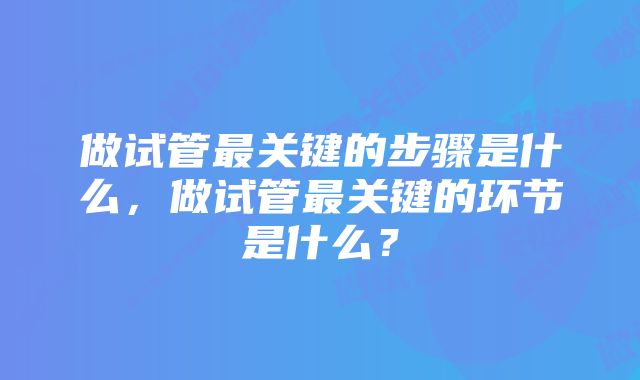 做试管最关键的步骤是什么，做试管最关键的环节是什么？