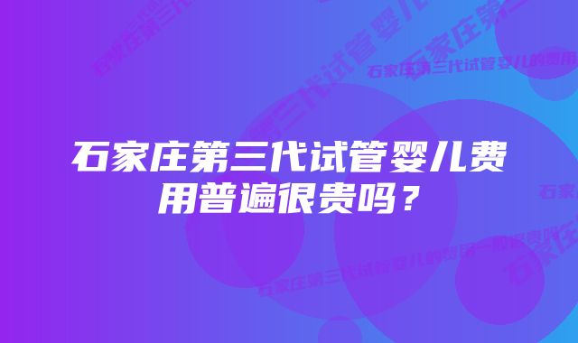 石家庄第三代试管婴儿费用普遍很贵吗？