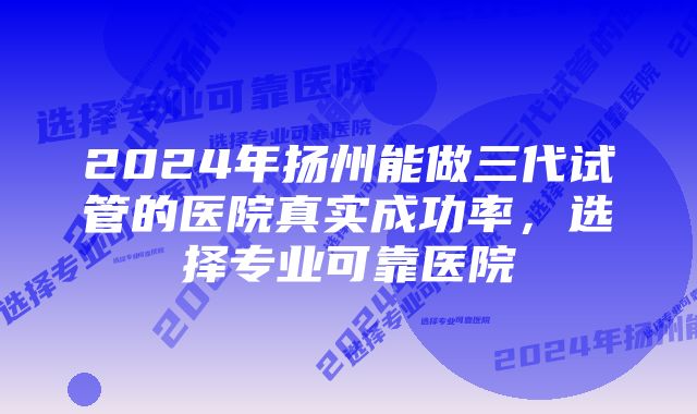 2024年扬州能做三代试管的医院真实成功率，选择专业可靠医院