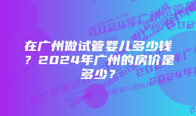 在广州做试管婴儿多少钱？2024年广州的房价是多少？