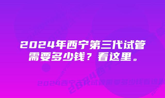 2024年西宁第三代试管需要多少钱？看这里。