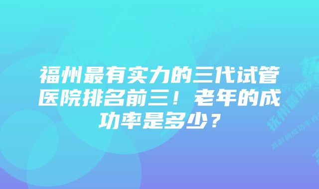 福州最有实力的三代试管医院排名前三！老年的成功率是多少？