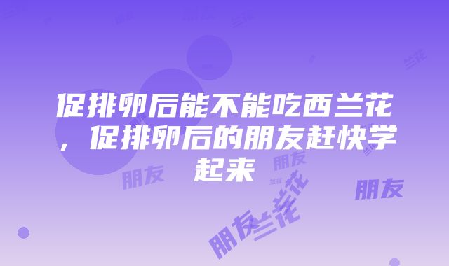 促排卵后能不能吃西兰花，促排卵后的朋友赶快学起来