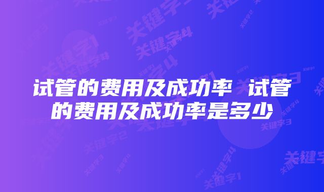 试管的费用及成功率 试管的费用及成功率是多少