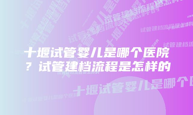 十堰试管婴儿是哪个医院？试管建档流程是怎样的