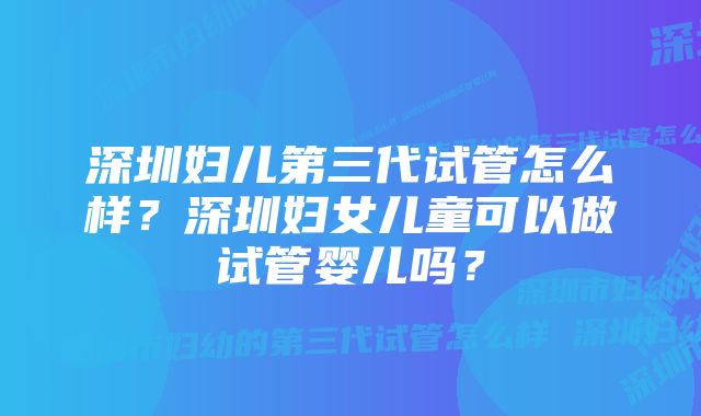 深圳妇儿第三代试管怎么样？深圳妇女儿童可以做试管婴儿吗？