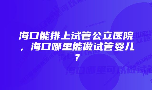 海口能排上试管公立医院，海口哪里能做试管婴儿？