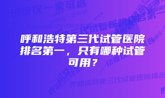 呼和浩特第三代试管医院排名第一，只有哪种试管可用？