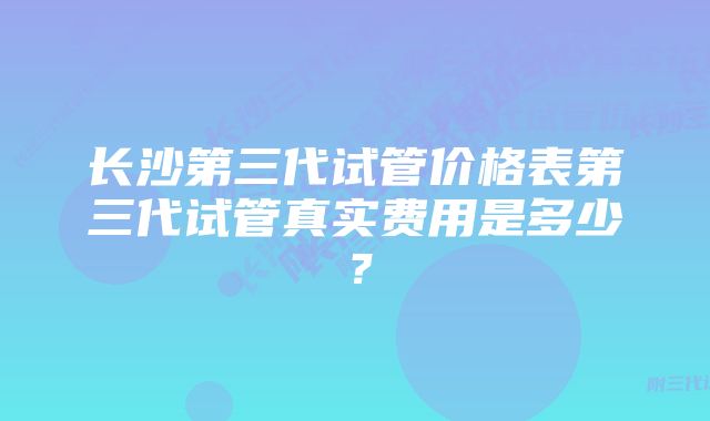 长沙第三代试管价格表第三代试管真实费用是多少？