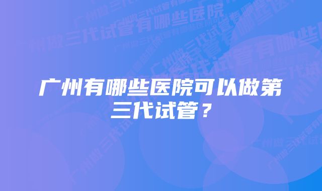 广州有哪些医院可以做第三代试管？