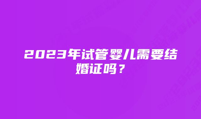 2023年试管婴儿需要结婚证吗？