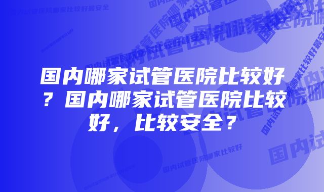 国内哪家试管医院比较好？国内哪家试管医院比较好，比较安全？