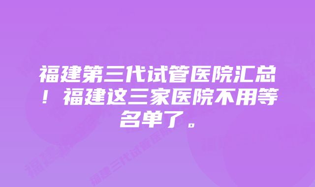 福建第三代试管医院汇总！福建这三家医院不用等名单了。