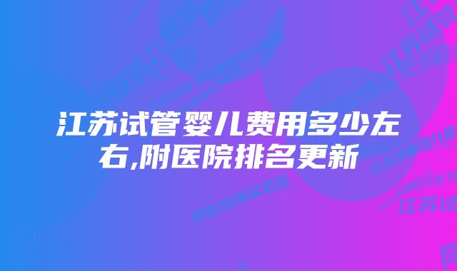 江苏试管婴儿费用多少左右,附医院排名更新