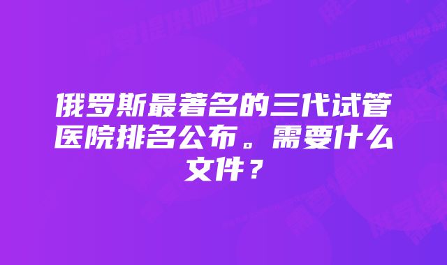 俄罗斯最著名的三代试管医院排名公布。需要什么文件？