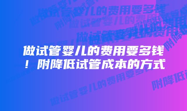 做试管婴儿的费用要多钱！附降低试管成本的方式