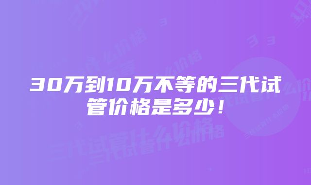 30万到10万不等的三代试管价格是多少！