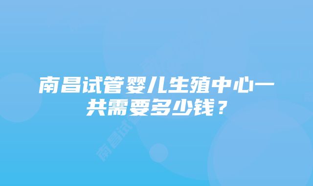 南昌试管婴儿生殖中心一共需要多少钱？