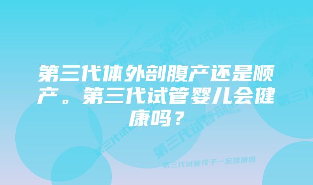 第三代体外剖腹产还是顺产。第三代试管婴儿会健康吗？