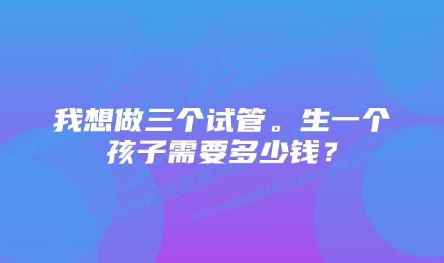 我想做三个试管。生一个孩子需要多少钱？