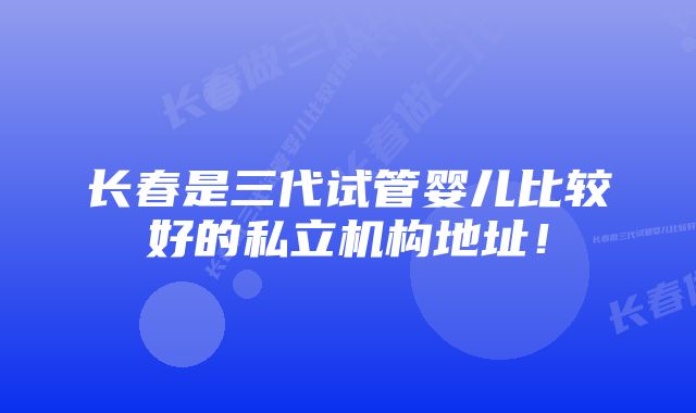 长春是三代试管婴儿比较好的私立机构地址！