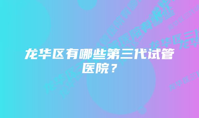 龙华区有哪些第三代试管医院？