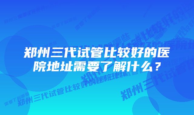 郑州三代试管比较好的医院地址需要了解什么？