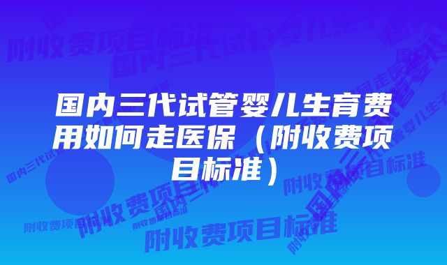 国内三代试管婴儿生育费用如何走医保（附收费项目标准）