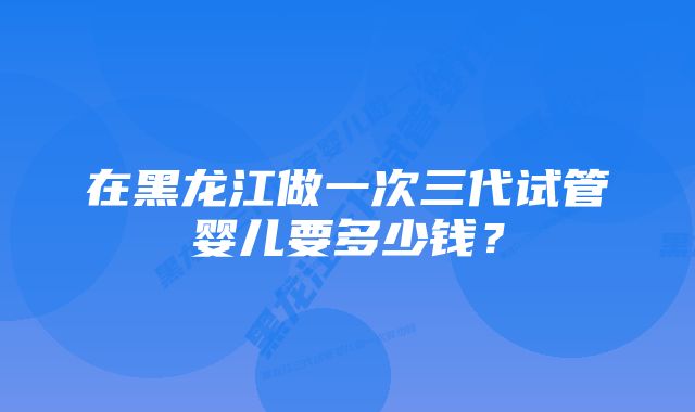 在黑龙江做一次三代试管婴儿要多少钱？