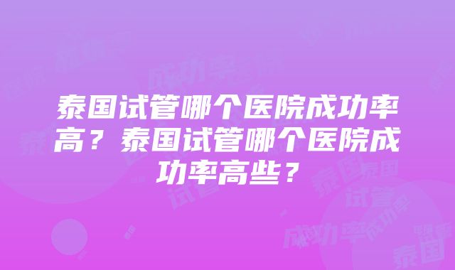 泰国试管哪个医院成功率高？泰国试管哪个医院成功率高些？