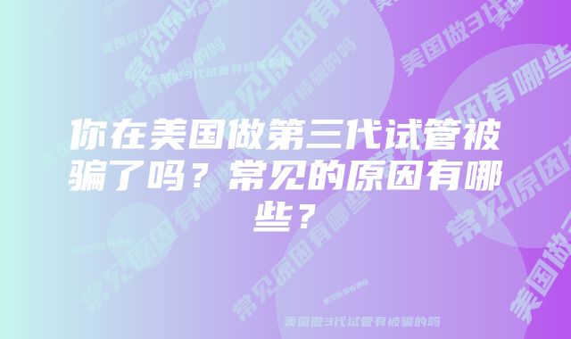 你在美国做第三代试管被骗了吗？常见的原因有哪些？