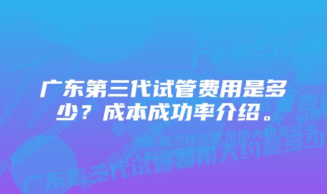 广东第三代试管费用是多少？成本成功率介绍。