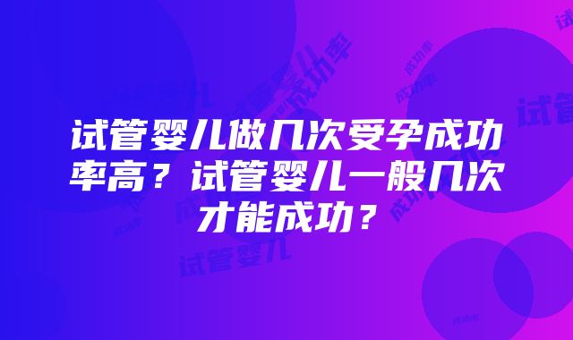 试管婴儿做几次受孕成功率高？试管婴儿一般几次才能成功？