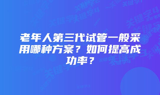 老年人第三代试管一般采用哪种方案？如何提高成功率？