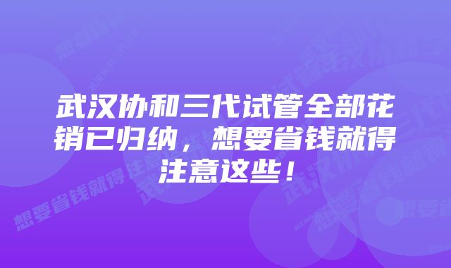 武汉协和三代试管全部花销已归纳，想要省钱就得注意这些！